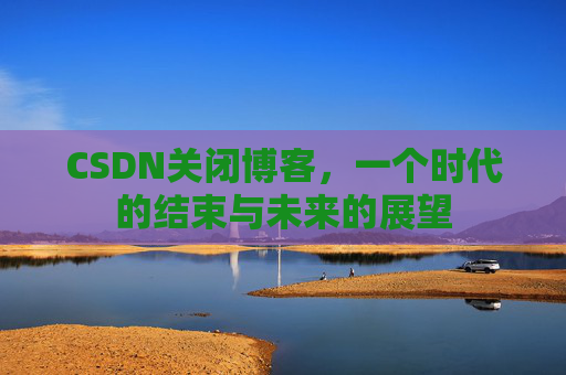 CSDN关闭博客，一个时代的结束与未来的展望